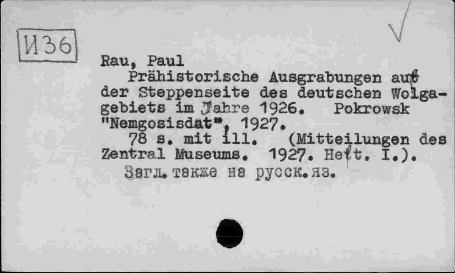 ﻿Rau, Paul
Prähistorische Ausgrabungen auf der Steppenseite des deutschen Wolgagebiets im $ahre 1926. Pokrowsk ”NemgosisdatH? 1927.
78 s. mit ill. (Mitteilungen des Zentral Museums. 1927. Heft. I.).
Sara, также на русск*яз.